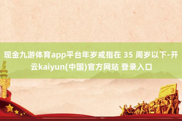 现金九游体育app平台年岁戒指在 35 周岁以下-开云kaiyun(中国)官方网站 登录入口