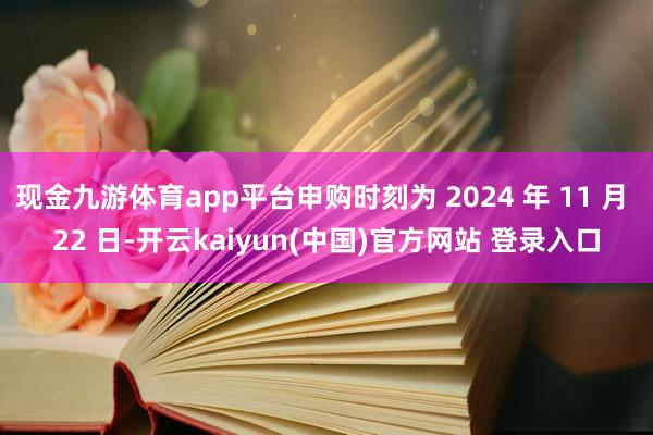 现金九游体育app平台申购时刻为 2024 年 11 月 22 日-开云kaiyun(中国)官方网站 登录入口