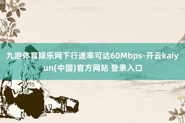九游体育娱乐网下行速率可达60Mbps-开云kaiyun(中国)官方网站 登录入口