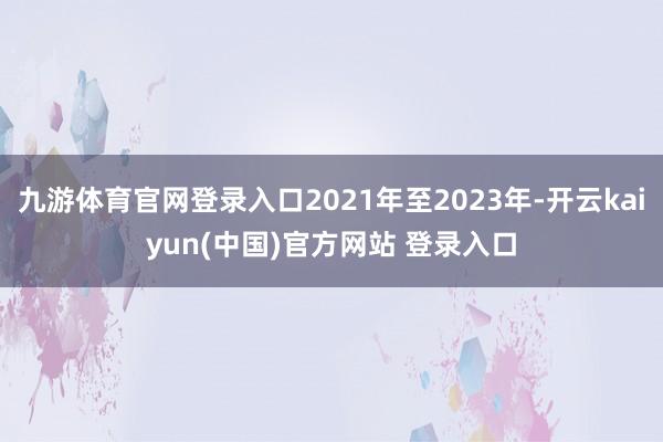 九游体育官网登录入口2021年至2023年-开云kaiyun(中国)官方网站 登录入口