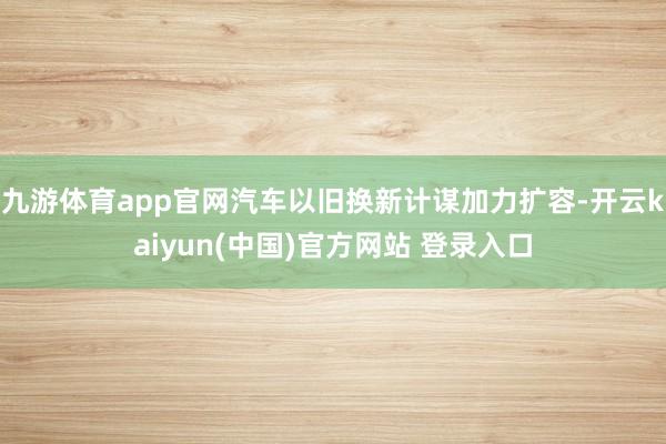 九游体育app官网汽车以旧换新计谋加力扩容-开云kaiyun(中国)官方网站 登录入口