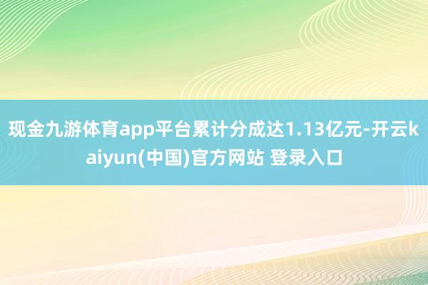 现金九游体育app平台累计分成达1.13亿元-开云kaiyun(中国)官方网站 登录入口