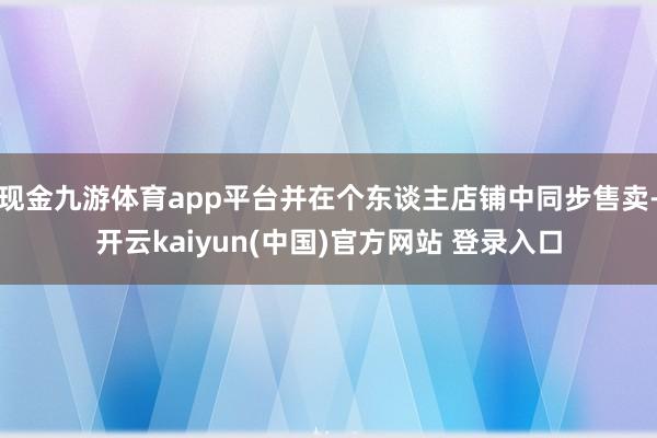 现金九游体育app平台并在个东谈主店铺中同步售卖-开云kaiyun(中国)官方网站 登录入口