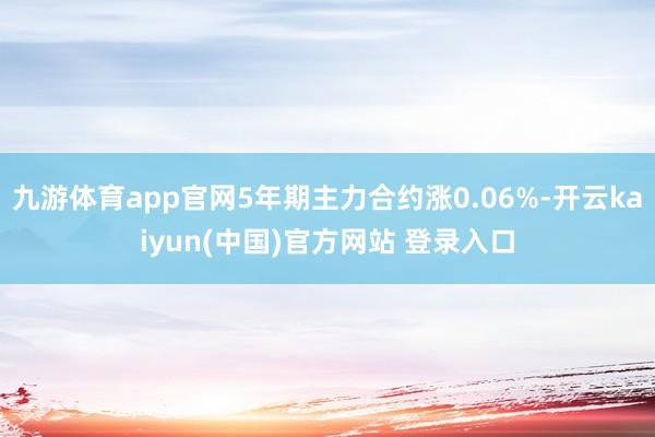 九游体育app官网5年期主力合约涨0.06%-开云kaiyun(中国)官方网站 登录入口