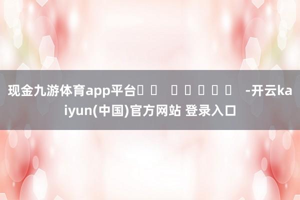 现金九游体育app平台 -开云kaiyun(中国)官方网站 登录入口
