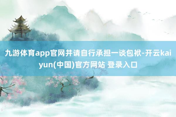 九游体育app官网并请自行承担一谈包袱-开云kaiyun(中国)官方网站 登录入口