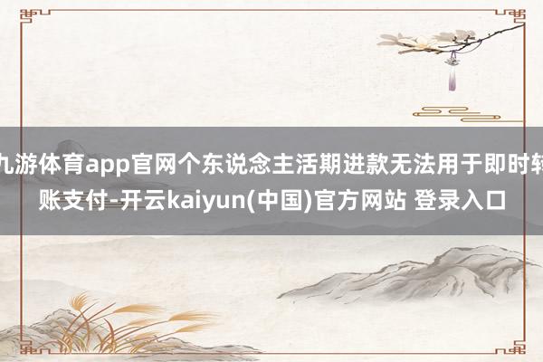 九游体育app官网个东说念主活期进款无法用于即时转账支付-开云kaiyun(中国)官方网站 登录入口