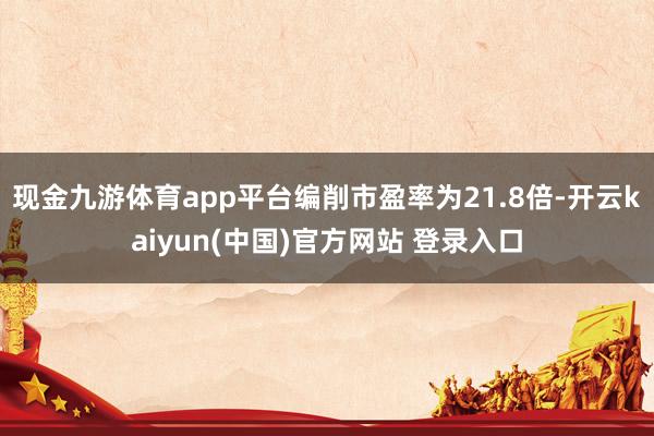现金九游体育app平台编削市盈率为21.8倍-开云kaiyun(中国)官方网站 登录入口