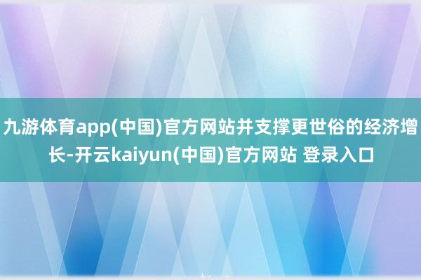 九游体育app(中国)官方网站并支撑更世俗的经济增长-开云kaiyun(中国)官方网站 登录入口