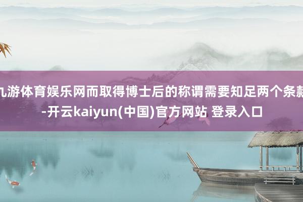 九游体育娱乐网而取得博士后的称谓需要知足两个条款-开云kaiyun(中国)官方网站 登录入口