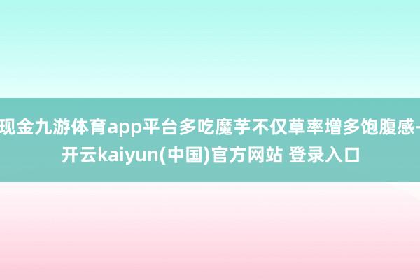 现金九游体育app平台多吃魔芋不仅草率增多饱腹感-开云kaiyun(中国)官方网站 登录入口