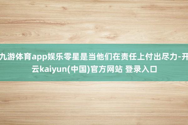 九游体育app娱乐零星是当他们在责任上付出尽力-开云kaiyun(中国)官方网站 登录入口