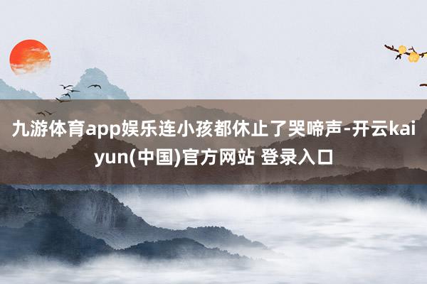九游体育app娱乐连小孩都休止了哭啼声-开云kaiyun(中国)官方网站 登录入口