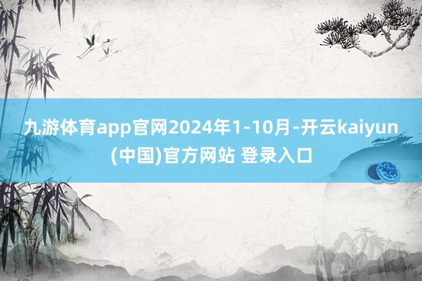 九游体育app官网2024年1-10月-开云kaiyun(中国)官方网站 登录入口