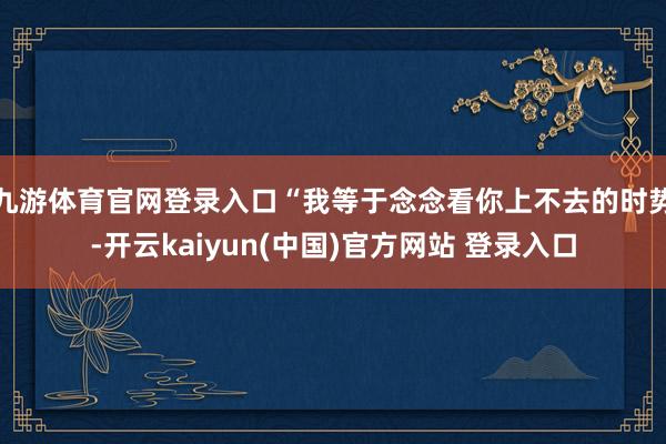 九游体育官网登录入口“我等于念念看你上不去的时势-开云kaiyun(中国)官方网站 登录入口