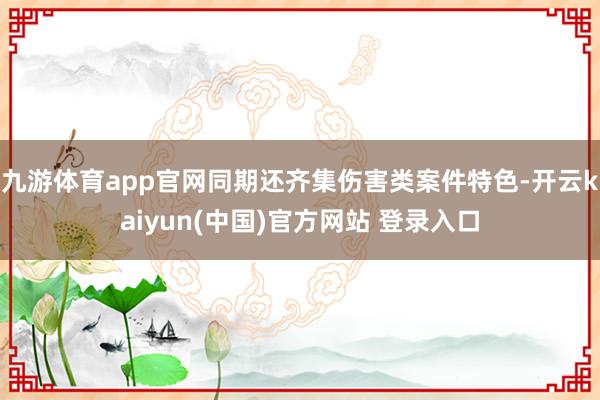 九游体育app官网同期还齐集伤害类案件特色-开云kaiyun(中国)官方网站 登录入口