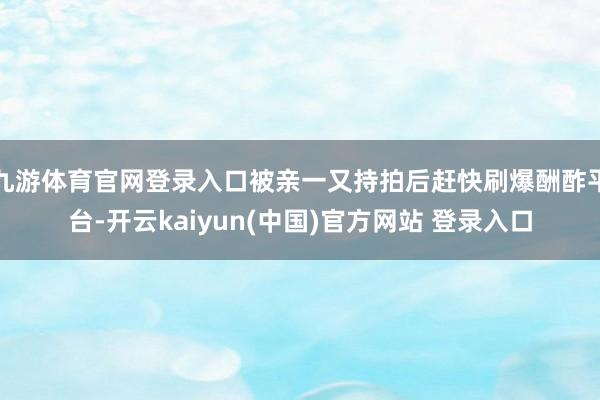 九游体育官网登录入口被亲一又持拍后赶快刷爆酬酢平台-开云kaiyun(中国)官方网站 登录入口