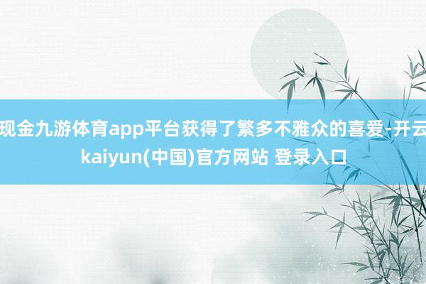 现金九游体育app平台获得了繁多不雅众的喜爱-开云kaiyun(中国)官方网站 登录入口