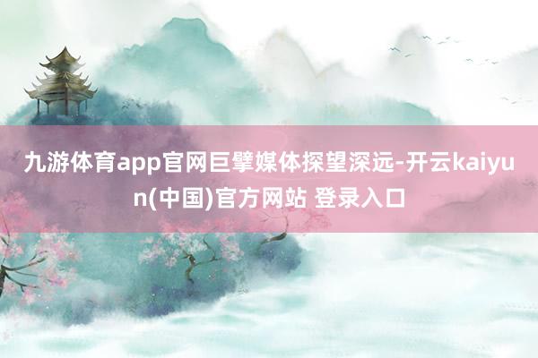 九游体育app官网　　巨擘媒体探望深远-开云kaiyun(中国)官方网站 登录入口