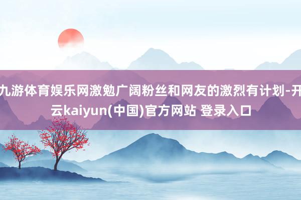 九游体育娱乐网激勉广阔粉丝和网友的激烈有计划-开云kaiyun(中国)官方网站 登录入口