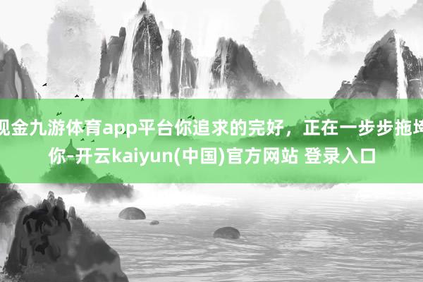 现金九游体育app平台你追求的完好，正在一步步拖垮你-开云kaiyun(中国)官方网站 登录入口