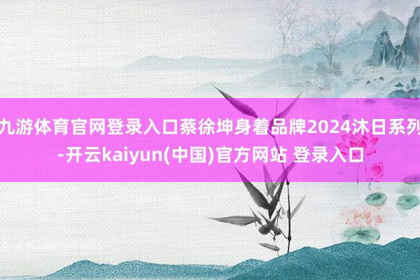 九游体育官网登录入口蔡徐坤身着品牌2024沐日系列-开云kaiyun(中国)官方网站 登录入口