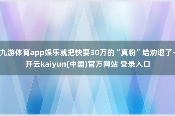 九游体育app娱乐就把快要30万的“真粉”给劝退了-开云kaiyun(中国)官方网站 登录入口