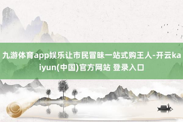 九游体育app娱乐让市民冒昧一站式购王人-开云kaiyun(中国)官方网站 登录入口
