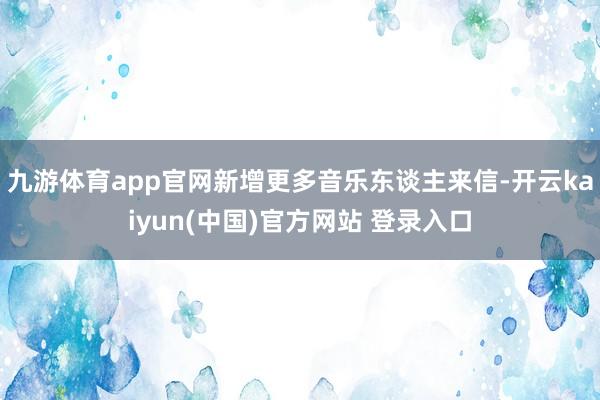 九游体育app官网新增更多音乐东谈主来信-开云kaiyun(中国)官方网站 登录入口