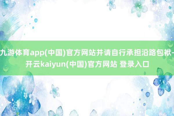 九游体育app(中国)官方网站并请自行承担沿路包袱-开云kaiyun(中国)官方网站 登录入口