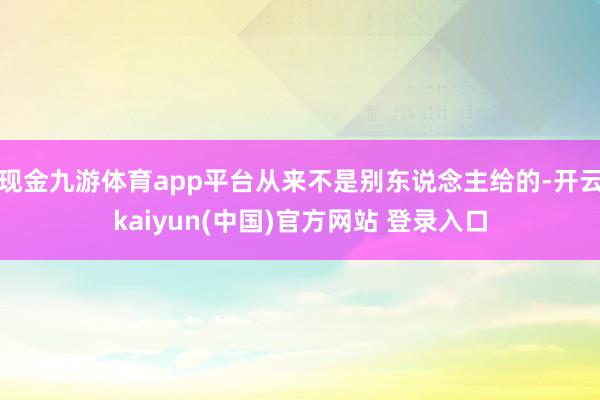 现金九游体育app平台从来不是别东说念主给的-开云kaiyun(中国)官方网站 登录入口