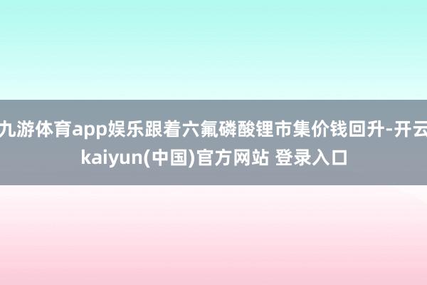 九游体育app娱乐跟着六氟磷酸锂市集价钱回升-开云kaiyun(中国)官方网站 登录入口