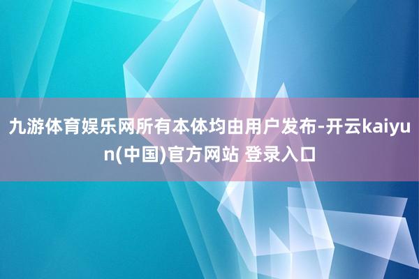 九游体育娱乐网所有本体均由用户发布-开云kaiyun(中国)官方网站 登录入口