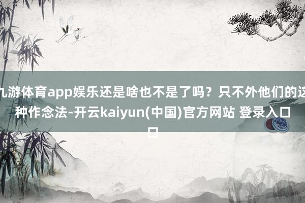 九游体育app娱乐还是啥也不是了吗？只不外他们的这种作念法-开云kaiyun(中国)官方网站 登录入口
