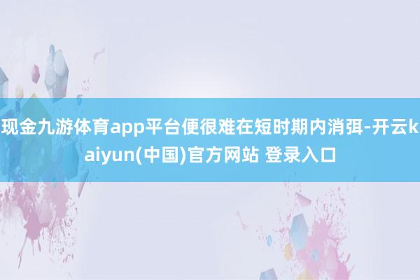 现金九游体育app平台便很难在短时期内消弭-开云kaiyun(中国)官方网站 登录入口