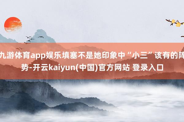 九游体育app娱乐填塞不是她印象中“小三”该有的阵势-开云kaiyun(中国)官方网站 登录入口