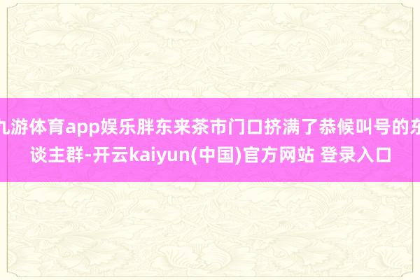 九游体育app娱乐胖东来茶市门口挤满了恭候叫号的东谈主群-开云kaiyun(中国)官方网站 登录入口
