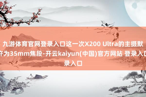 九游体育官网登录入口这一次X200 Ultra的主摄默许为35mm焦段-开云kaiyun(中国)官方网站 登录入口