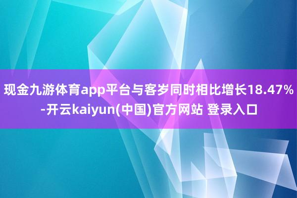 现金九游体育app平台与客岁同时相比增长18.47%-开云kaiyun(中国)官方网站 登录入口