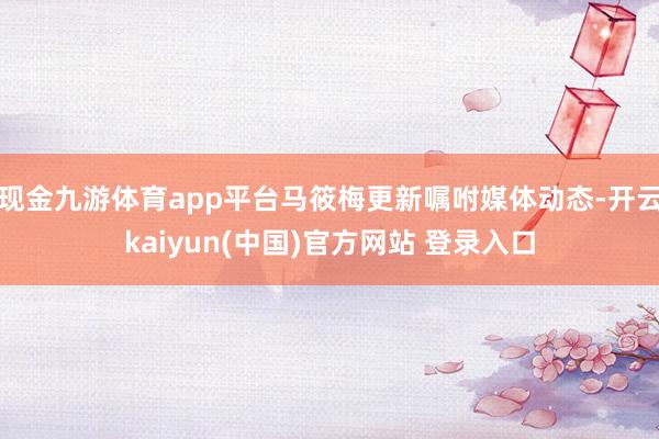 现金九游体育app平台马筱梅更新嘱咐媒体动态-开云kaiyun(中国)官方网站 登录入口