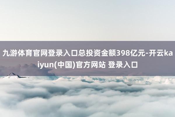 九游体育官网登录入口总投资金额398亿元-开云kaiyun(中国)官方网站 登录入口