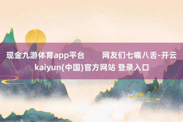 现金九游体育app平台        网友们七嘴八舌-开云kaiyun(中国)官方网站 登录入口