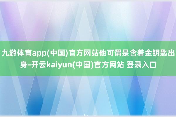 九游体育app(中国)官方网站他可谓是含着金钥匙出身-开云kaiyun(中国)官方网站 登录入口