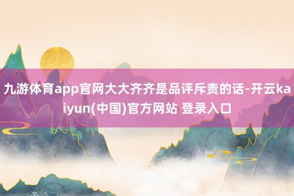 九游体育app官网大大齐齐是品评斥责的话-开云kaiyun(中国)官方网站 登录入口