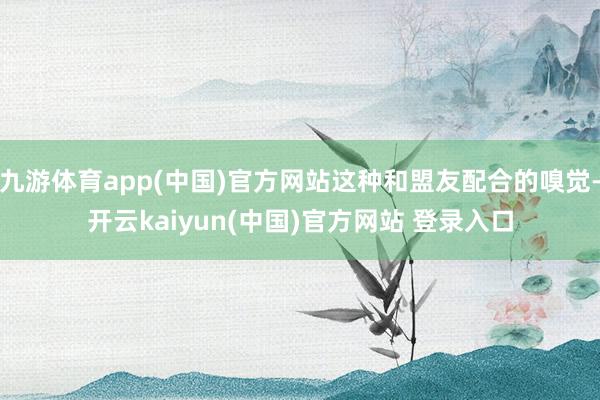 九游体育app(中国)官方网站这种和盟友配合的嗅觉-开云kaiyun(中国)官方网站 登录入口