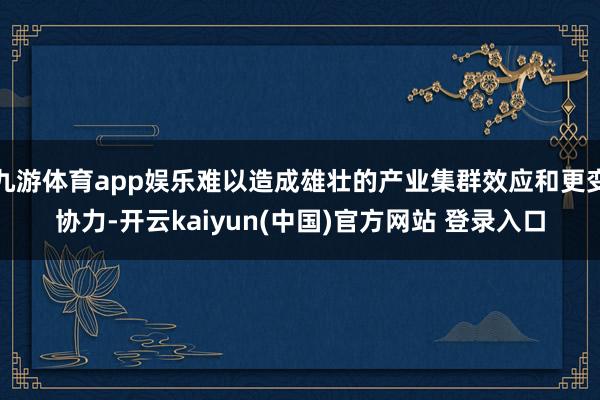 九游体育app娱乐难以造成雄壮的产业集群效应和更变协力-开云kaiyun(中国)官方网站 登录入口