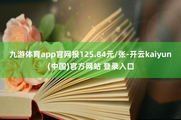 九游体育app官网报125.84元/张-开云kaiyun(中国)官方网站 登录入口