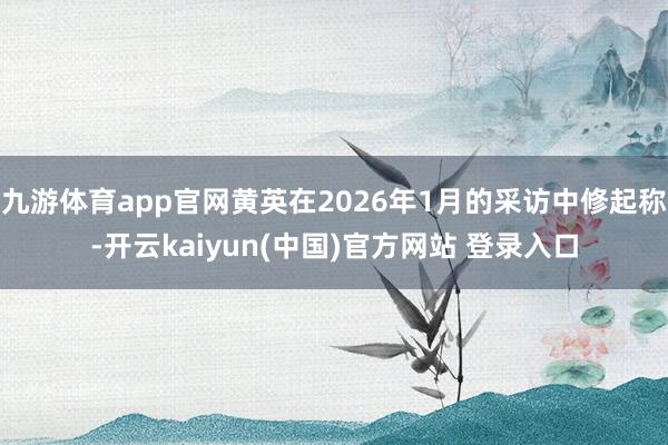 九游体育app官网黄英在2026年1月的采访中修起称-开云kaiyun(中国)官方网站 登录入口