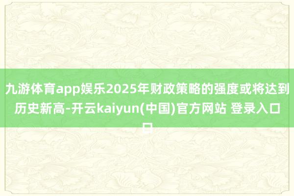 九游体育app娱乐2025年财政策略的强度或将达到历史新高-开云kaiyun(中国)官方网站 登录入口