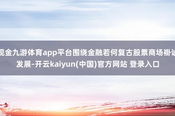 现金九游体育app平台围绕金融若何复古股票商场褂讪发展-开云kaiyun(中国)官方网站 登录入口